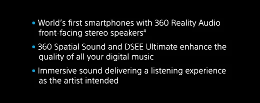 World’s first smartphones with 360 Reality Audio front-facing stereo speakers(4) | 360 Spatial Sound and DSEE Ultimate enhance the quality of all your digital music | Immersive sound delivering a listening experience as the artist intended
