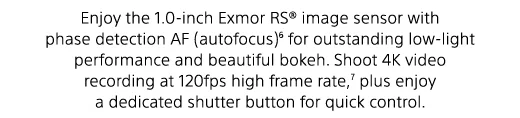 Enjoy the 1.0-inch Exmor RS(R) image sensor with phase detection AF (autofocus)(6) for outstanding low-light performance and beautiful bokeh. Shoot 4K video recording at 120fps high frame rate,(7) plus enjoy a dedicated shutter button for quick control.
