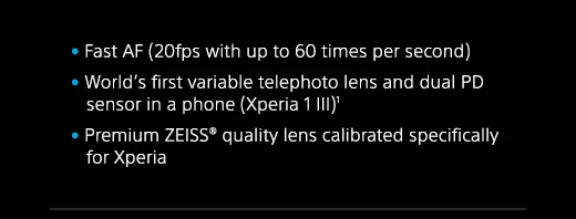 Fast AF (20fps with up to 60 times per second) | World’s first variable telephoto lens and dual PD sensor in a phone (Xperia 1 III)(1) | Premium ZEISS(R) quality lens calibrated specifically for Xperia