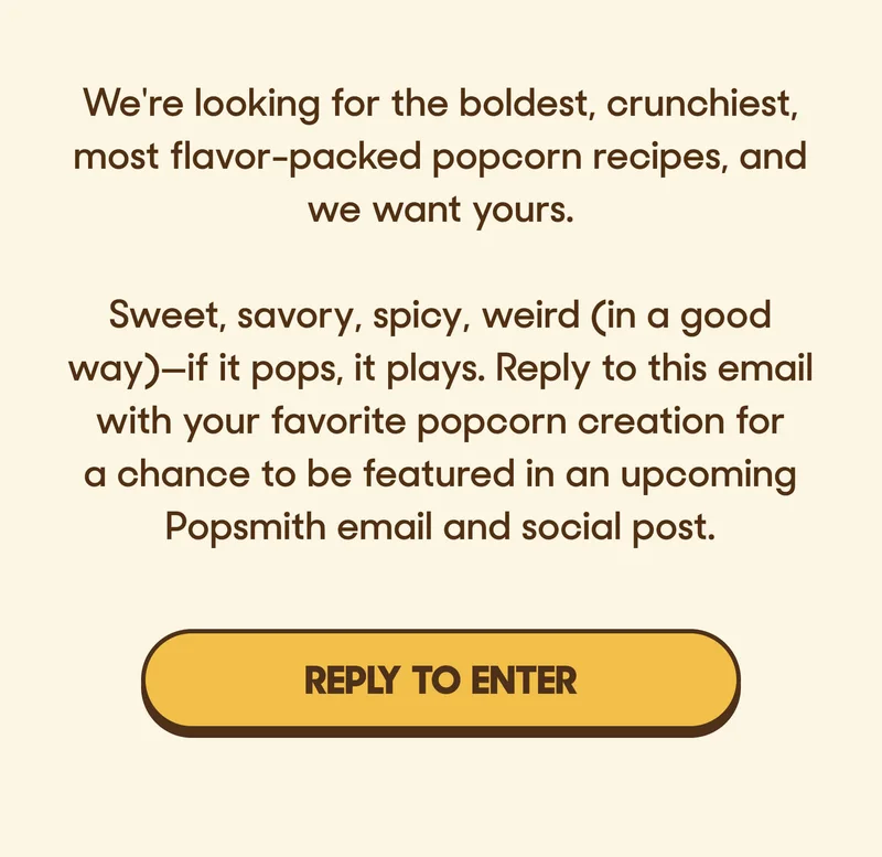 We're looking for the boldest, crunchiest, most flavor-packed popcorn recipes, and we want yours.  Sweet, savory, spicy, weird (in a good way)—if it pops, it plays. Reply to this email with your favorite popcorn creation for a chance to be featured in an upcoming Popsmith email and social post. REPLY TO ENTER
