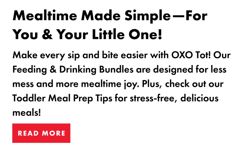 Mealtime Made Simple--For You & Your Little One!  Make every sip and bite easier with OXO Tot! Our Feeding & Drinking Bundles are designed for less mess and more mealtime joy. Plus, check out or Toddler Meal Prep Tips for stress-free, delicious meals! | READ MORE