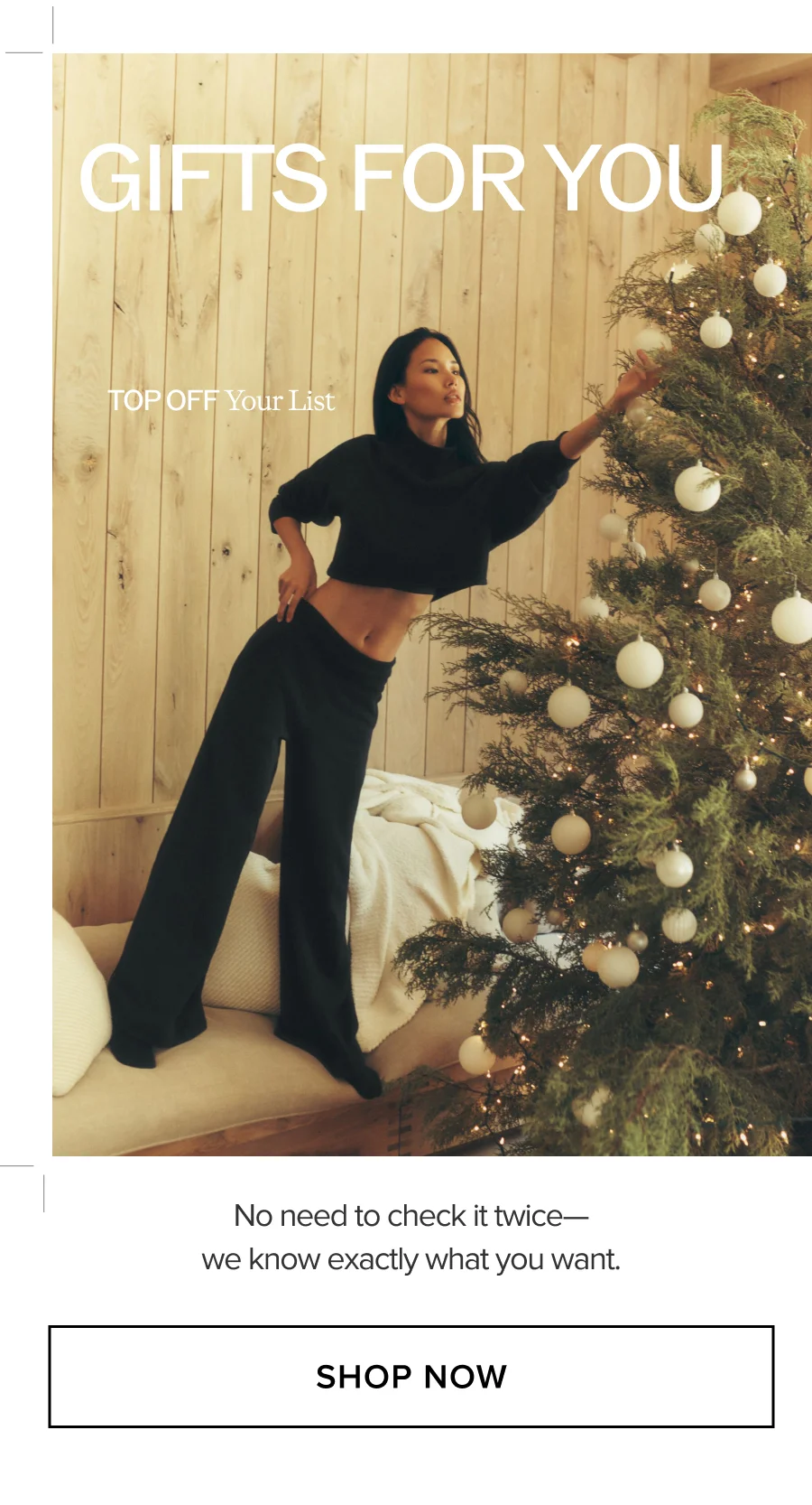 GIFTS FOR YOU. TOP OFF Your List. No need to check it twice-we know exactly what you want. SHOP NOW