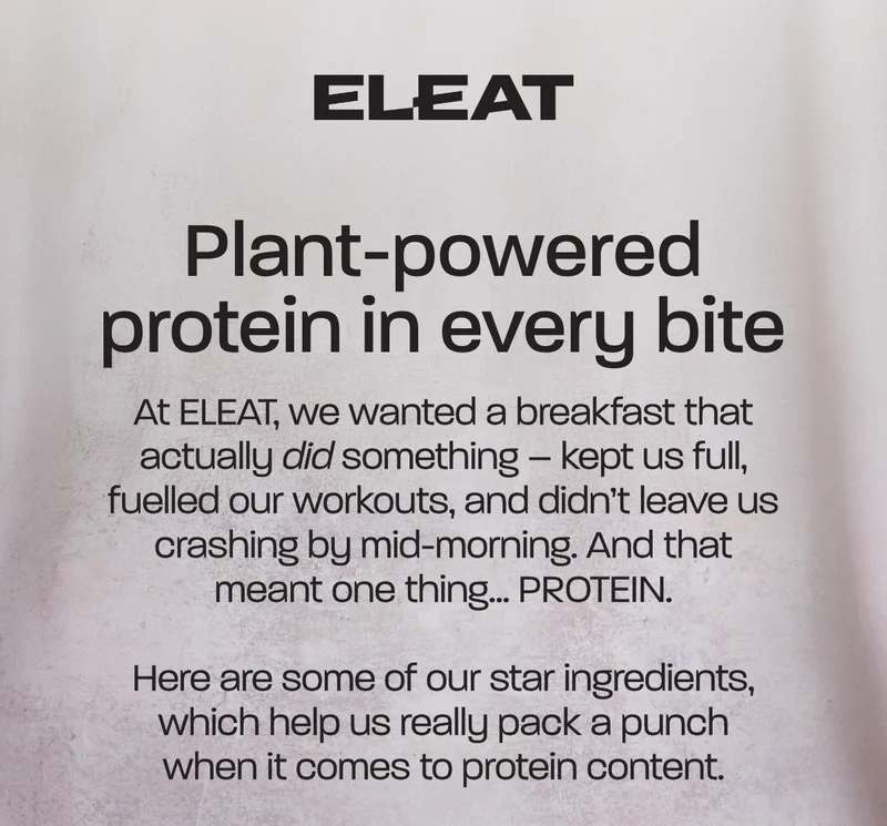 Plant-powered protein in every bite. At ELEAT, we wanted a breakfast that actually *did* something – kept us full, fuelled our workouts, and didn’t leave us crashing by mid-morning. And that meant one thing… PROTEIN.  Here are some of our star ingredients, which help us really pack a punch when it comes to protein content.
