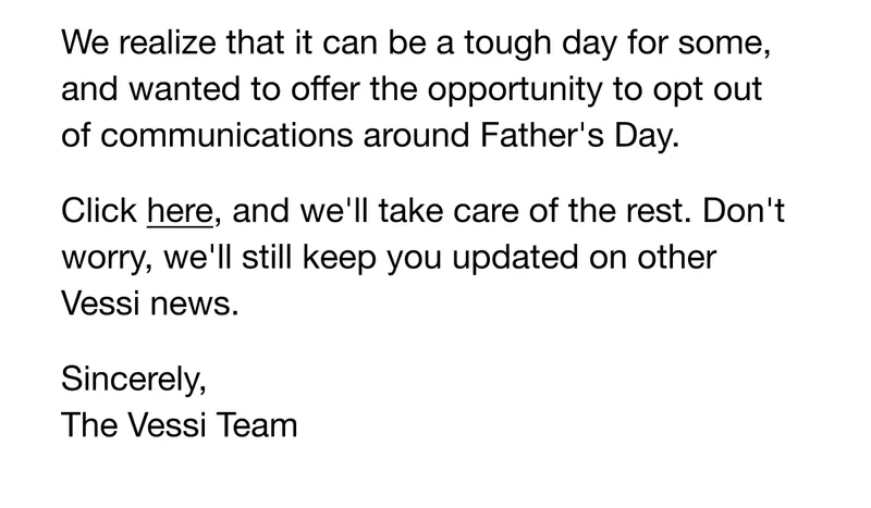 We realize that it can be a tough day for some, and wanted to offer the opportunity to opt out of communications around Father's Day. Click here, and we'll take care of the rest. Don't worry, we'll still keep you updated on other Vessi news. Sincerely, The Vessi Team