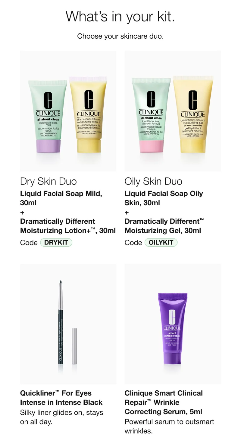 What’s in your kit. | Choose your skincare duo. | Dry Skin Duo | Liquid Facial Soap Mild, 30ml  + Dramatically Different Moisturizing Lotion+™, 30ml | Code discount code | Oily Skin Duo | Liquid Facial Soap Oily Skin, 30ml + Dramatically Different™ Moisturizing Gel, 30ml | Code OILYKIT | Quickliner™ For Eyes Intense in Intense Black | Silky liner glides on, stays  on all day. | Clinique Smart Clinical Repair™ Wrinkle  Correcting Serum, 5ml | Powerful serum to outsmart wrinkles.