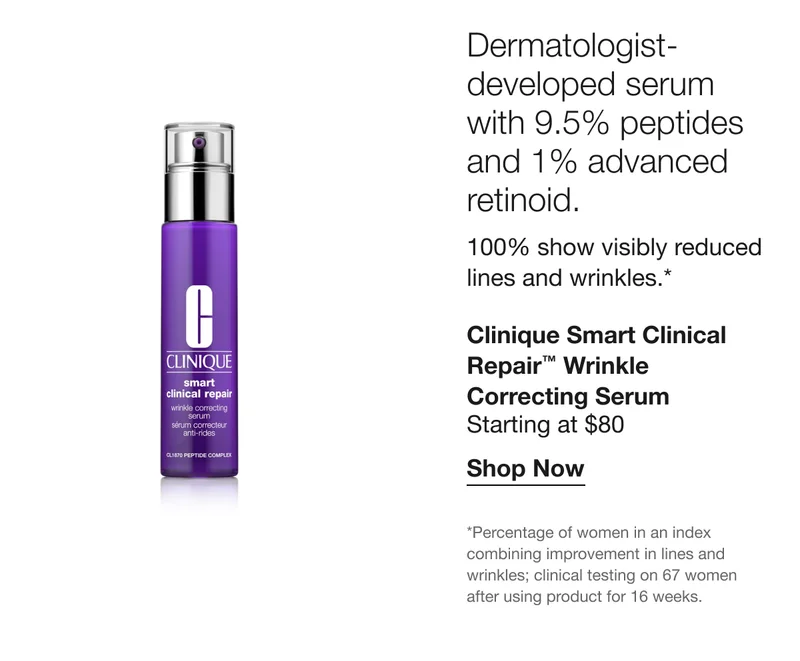 Dermatologist-developed serum with 9.5% peptides and 1% advanced retinoid. 100% show visibly reduced lines and wrinkles.* | Clinique Smart Clinical Repair™ Wrinkle Correcting Serum | Starting at $80 | Shop Now | *Percentage of women in an index combining improvement in lines and wrinkles; clinical testing on 67 women after using product for 16 weeks.