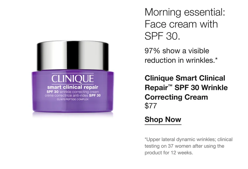 Morning essential: Face cream with SPF 30. | 97% show a visible reduction in wrinkles.* Clinique Smart Clinical Repair™ SPF 30 Wrinkle Correcting Cream $77 | Shop Now | *Upper lateral dynamic wrinkles; clinical testing on 37 women after using the product for 12 weeks.