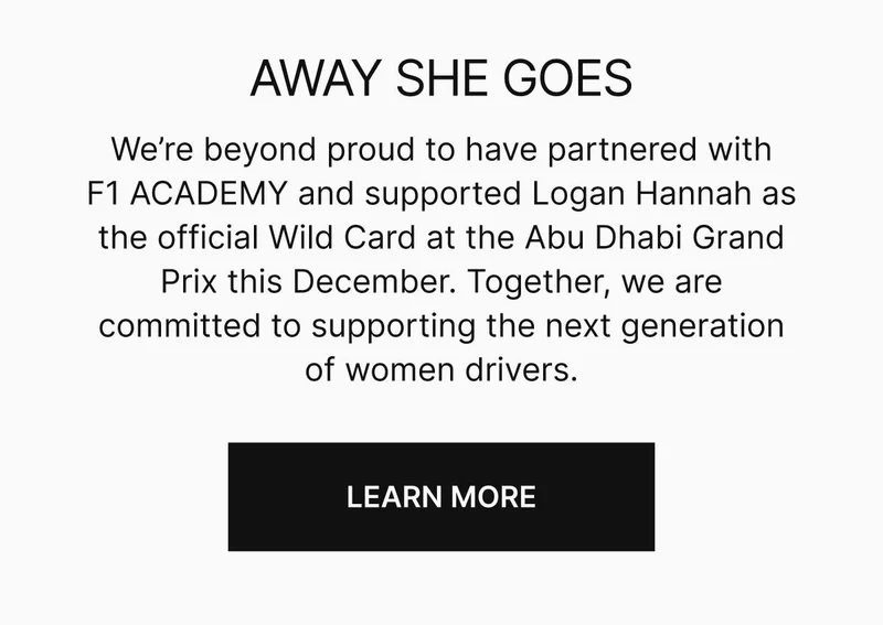 We’re beyond proud to have partnered with F1 ACADEMY and supported Logan Hannah as the official Wild Card at the Abu Dhabi Grand Prix this December. Together, we are committed to supporting the next generation of women drivers. LEARN MORE