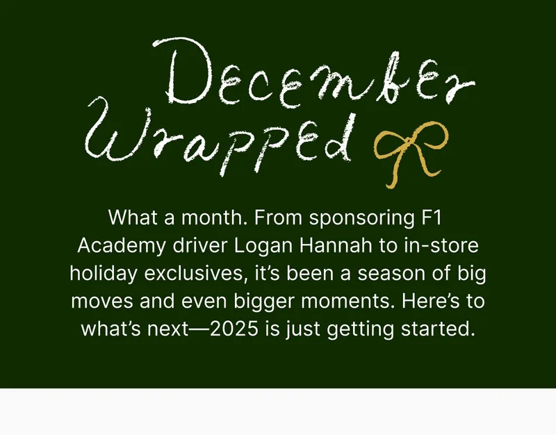 What a month. From sponsoring F1 Academy driver Logan Hannah to in-store holiday exclusives, it’s been a season of big moves and even bigger moments. Here’s to what’s next—2025 is just getting started.