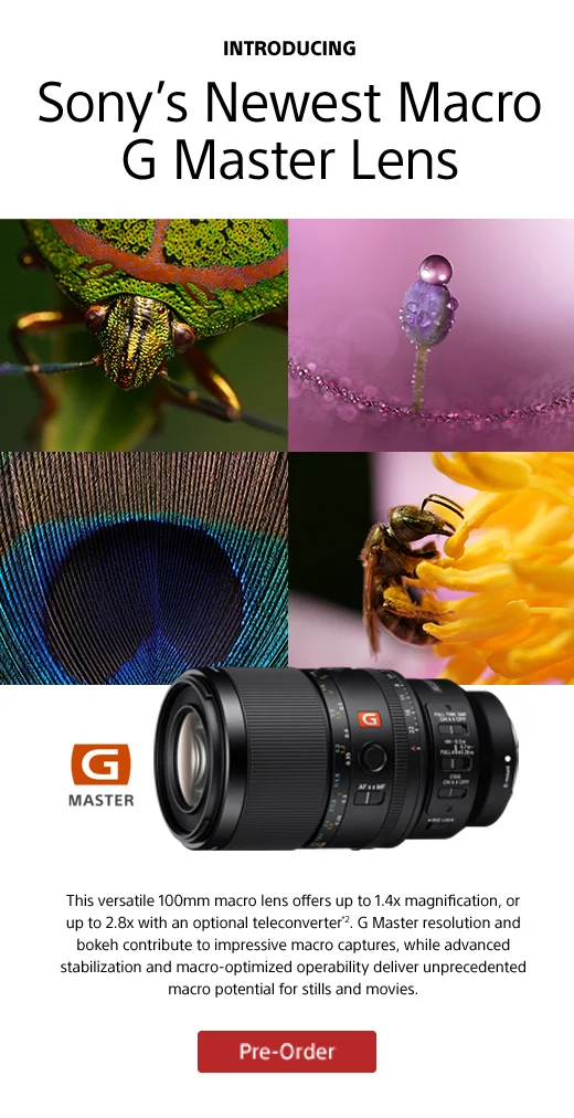 INTRODUCING Sony’s Newest Macro G Master Lens This versatile 100mm macro lens offers up to 1.4x magnification, or up to 2.8x with an optional teleconverter*2. G Master resolution and bokeh contribute to impressive macro captures, while advanced stabilization and macro-optimized operability deliver unprecedented macro potential for stills and movies. Pre-Order