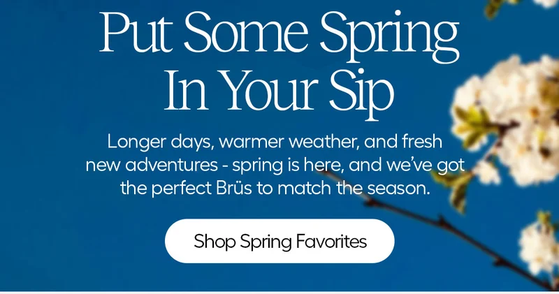 Out Some Spring In Your Sip. Longer days, warmer weather, and fresh new adventures - spring is here, and we've got the perfect Brüs to match the season. - Shop Spring Favorites