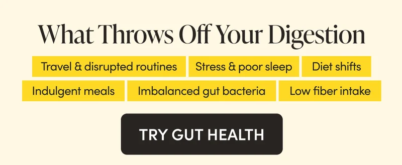 What Throws Off Your Digestion  Travel & disrupted routines  Stress & poor sleep Indulgent meals  Diet shifts  Low fiber intake  Imbalanced gut bacteria