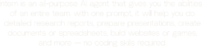 intern is an all-purpose AI agent that gives you the abilities  of an entire team. with one prompt, it will help you do detailed research reports, prepare presentations, create documents or spreadsheets, build websites or games, and more — no coding skills required.