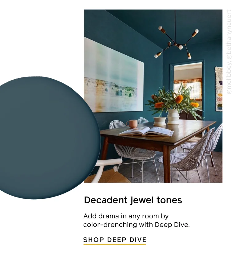 Decadent jewel tones. Add drama in any room by color-drenching with Deep Dive. SHOP DEEP DIVE