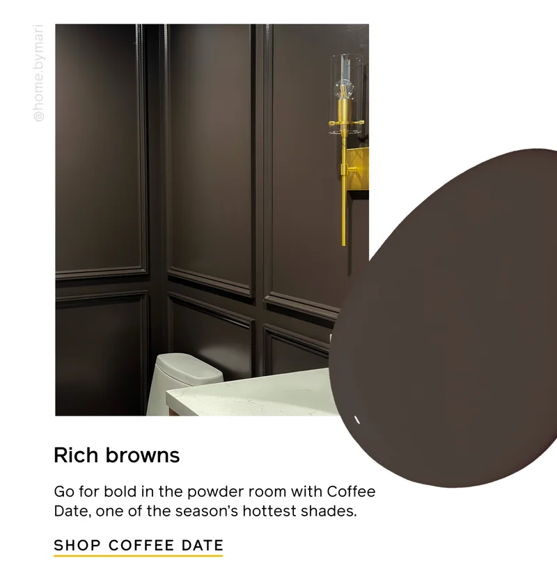 Rich browns. Go bold in the powder room with Coffee Date, one of the season's hottest shades. SHOP COFFEE DATE