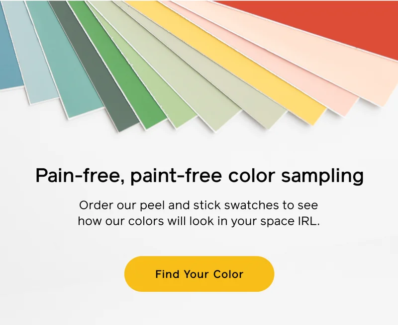Pain-free, paint-free color sampling. Order our peel and stick swatches to see how our colors will look in your space IRL. Find Your Color