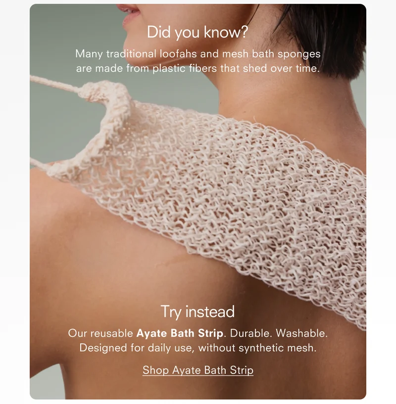 Did you know? Many traditional loofahs and mesh bath sponges are made from plastic fibers that shed over time. Try instead Our reusable Ayate Bath Strip. Durable. Washable. Designed for daily use, without synthetic mesh. Shop Ayate Bath Strip