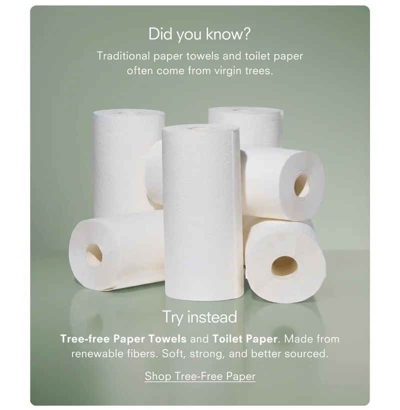 Did you know? Traditional paper towels and toilet paper often come from virgin trees. Try instead Tree-free Paper Towels and Toilet Paper. Made from renewable fibers. Soft, strong, and better sourced. Shop Tree-Free Paper