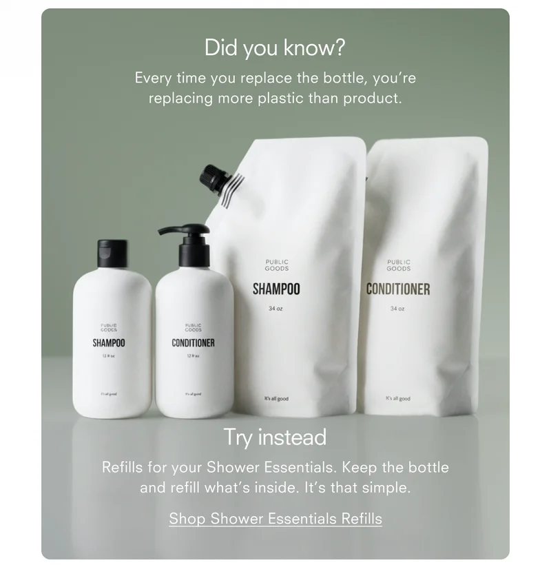 Did you know? Every time you replace the bottle, you’re replacing more plastic than product. Try instead Refills for your Shower Essentials. Keep the bottle and refill what’s inside. It’s that simple. Shop Shower Essentials Refills