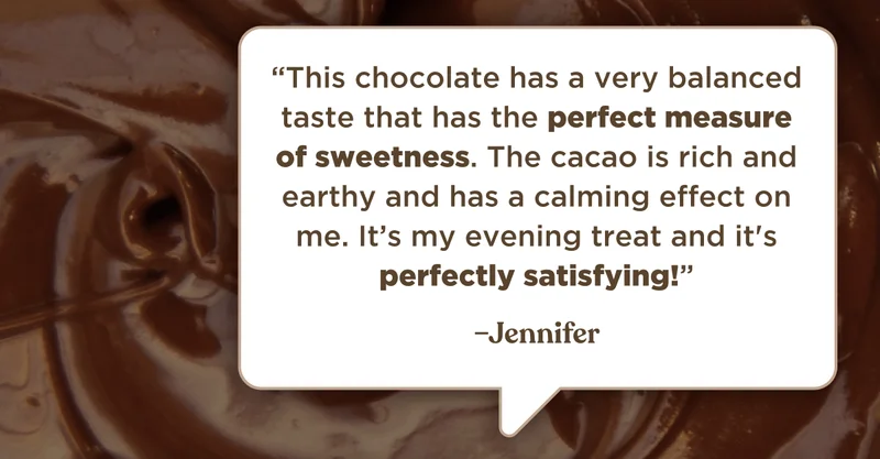 “This chocolate has a very balanced taste that has the perfect measure of sweetness. The cacao is rich and earthy and has a calming effect on me. It’s my evening treat and it's perfectly satisfying!” –Jennifer