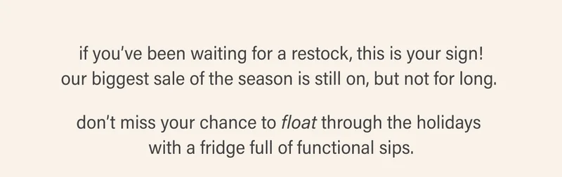 if you’ve been waiting for a restock, this is your sign! our biggest sale of the season is still on, but not for long.   don’t miss your chance to float through the holidays  with a fridge full of functional sips.
