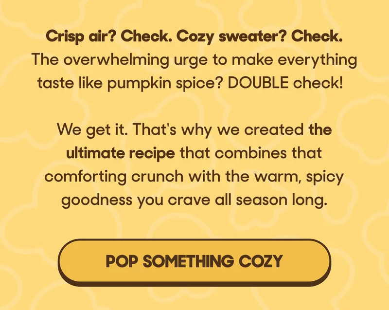 Crisp air? Check. Cozy sweater? Check.  The overwhelming urge to make everything taste like pumpkin spice? DOUBLE check!  We get it. That's why we created the ultimate recipe that combines that comforting crunch with the warm, spicy goodness you crave all season long. POP SOMETHING COZY