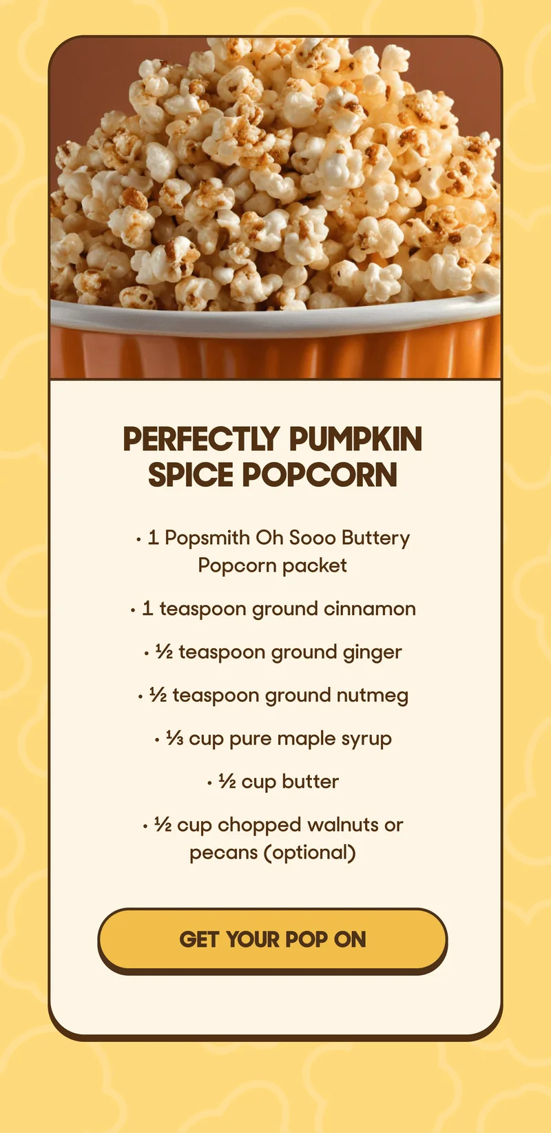 PERFECTLY PUMPKIN SPICE POPCORN • 1 Popsmith Oh Sooo Buttery Popcorn packet • 1 teaspoon ground cinnamon • ½ teaspoon ground ginger • ½ teaspoon ground nutmeg • ⅓ cup pure maple syrup • ½ cup butter • ½ cup chopped walnuts or pecans (optional) GET YOUR FALL POP ON