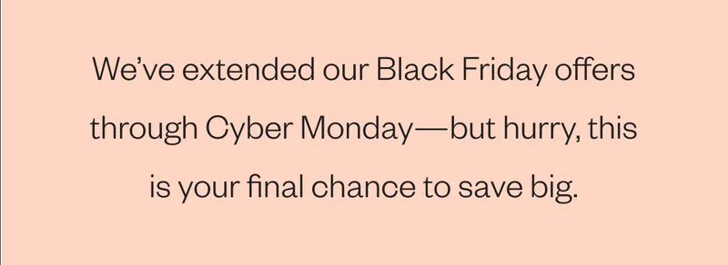 We’ve extended our Black Friday offers through Cyber Monday—but hurry, this is your final chance to save big. We’ve extended our Black Friday offers through Cyber Monday—but hurry, this is your final chance to save big.