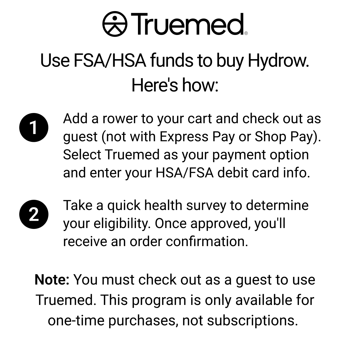 Truemed. Use FSA/HSA funds to buy Hydrow. Here's how. 1. Add a rower to your cart and check out as guest (not with Express Pay or Shop Pay). Select Truemed as your payment option and enter your HSA/FSA debit card info. 2. Take a quick health survey to determine your eligibility. Once approved, you'll receive an order confirmation. Note: you must check out as a guest to use Truemed. This program is only available for one-time purchases. not subscriptions.