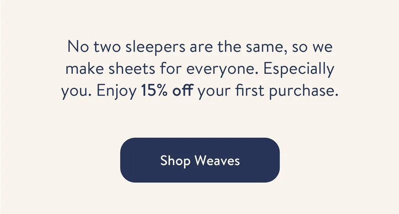 No two sleepers are the same, so we make sheets for everyone. Especially you. Enjoy 15% off your first purchase plus free shipping.