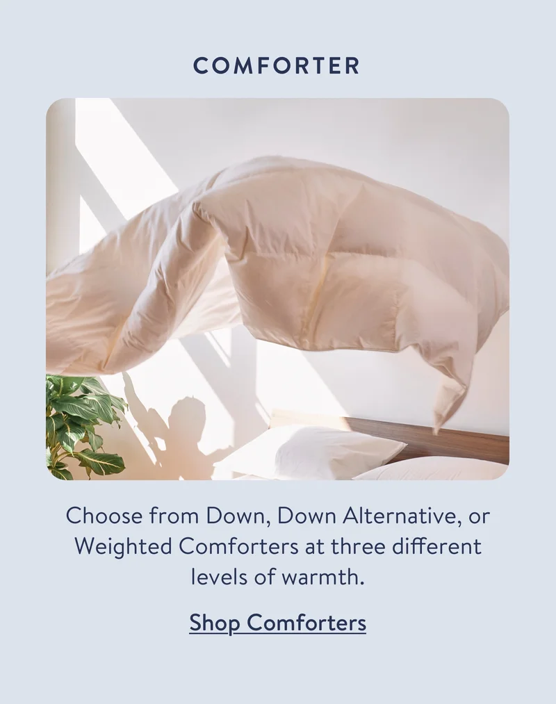 Choose from Down, Down Alternative, or Weighted Comforters at three different levels of warmth.