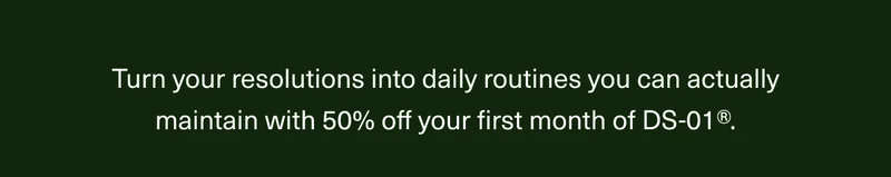Turn your resolutions into daily routines you can actually maintain with 50% off your first order of DS-01®.