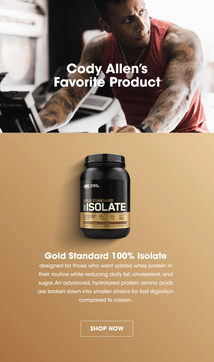 Cody Allen's Favorite Product. Gold Standard 100% Isolate is designed for those who want added whey protein in their routine while reducing daily fat, cholesterol, and sugar. An advanced, hydrolyzed protein, amino acids are broken down into smaller chains for fast digestion compared to casein. SHOP NOW.