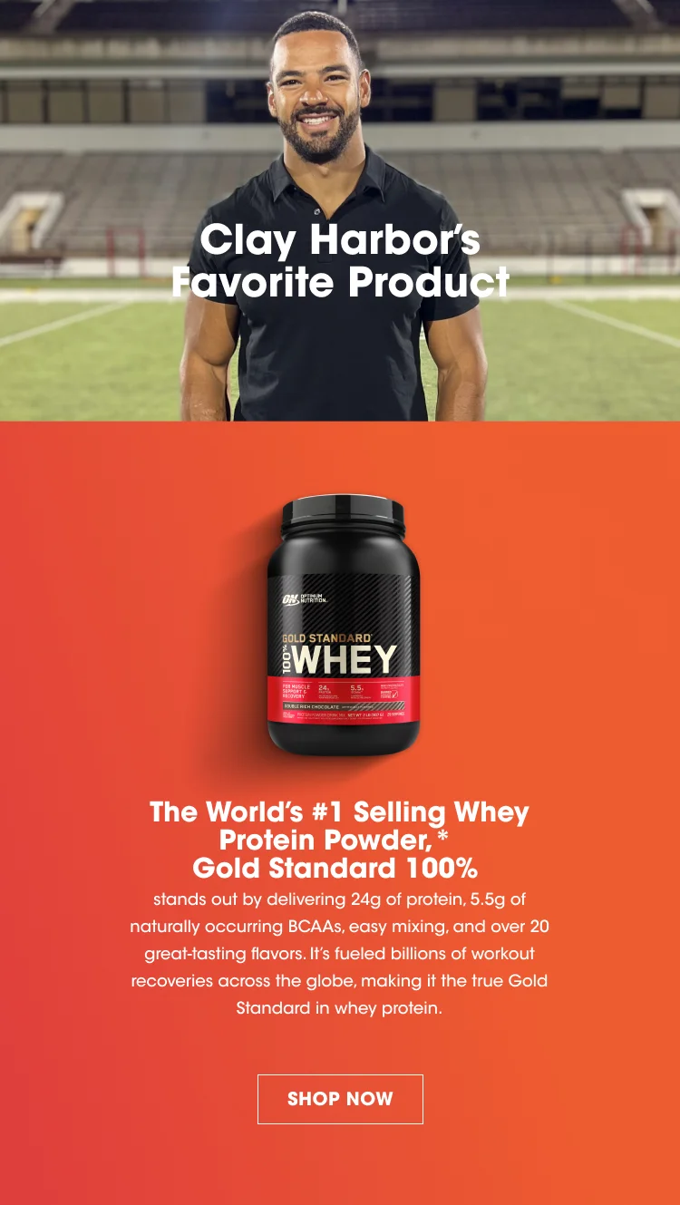 Clay Harbor's Favorite Product. The World’s #1 Selling Whey Protein Powder,* Gold Standard 100% stands out by delivering 24g of protein, 5.5g of naturally occurring BCAAs, easy mixing, and over 20 great-tasting flavors.  It’s fueled billions of workout recoveries across the globe, making it the true Gold Standard in whey protein. SHOP NOW. *Euromonitor International Limited; Consumer Health 2023 edition and custom research conducted February – March 2023, Retail sales of Whey Protein Powder in 2022.