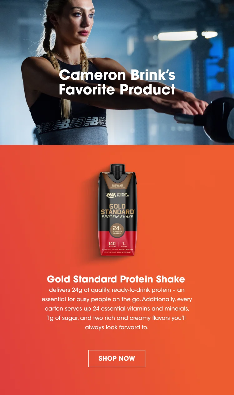 Cameron Brink's Favorite Product. Gold Standard Protein Shake delivers 24g of quality, ready-to-drink protein – an essential for busy people on the go. Additionally, every carton serves up 24 essential vitamins and minerals, 1g of sugar, and two rich and creamy flavors you’ll always look forward to. SHOP NOW.