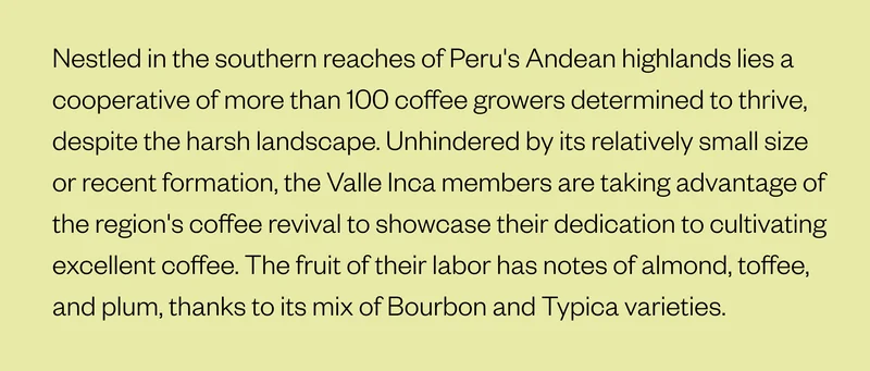 Nestled in the southern reaches of Peru's Andean highlands lies a cooperative of more than 100 coffee growers determined to thrive despite the harsh landscape. Unhindered by its relatively small size or recent formation, the Valle Inca members are taking advantage of the region's coffee revival to showcase their dedication to cultivating excellent coffee. The fruit of their labor has notes of almond, toffee, and plum, thanks to its mix of Bourbon and Typica varieties.