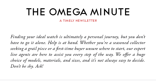 THE OMEGA MINUTE - A TIMELY NEWSLETTER - Finding your ideal watch is ultimately a personal journey, but you don’t have to go it alone. Help is at hand. Whether you're a seasoned collector seeking a grail piece or a first-time buyer unsure where to start, our expert live agents are here to assist you every step of the way. We offer a huge choice of models, materials, and sizes, and it’s not always easy to decide. Don’t be shy. Ask!
