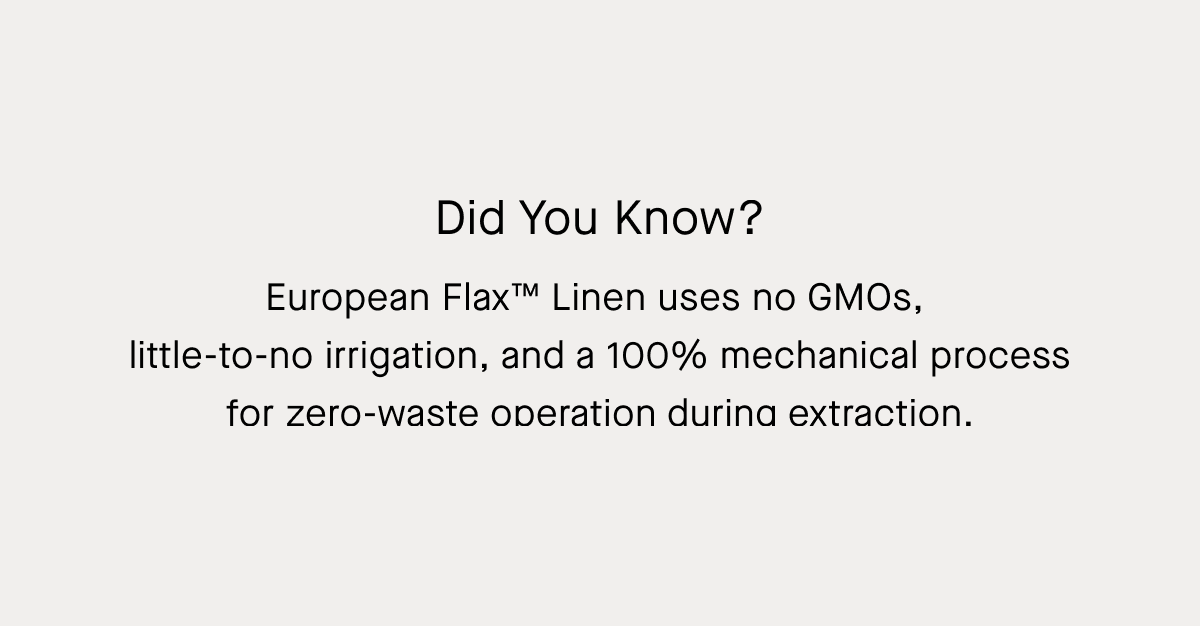 Did You Know? European Flax™ Linen uses no GMOs,  little-to-no irrigation, and a 100% mechanical process for zero-waste operation during extraction.