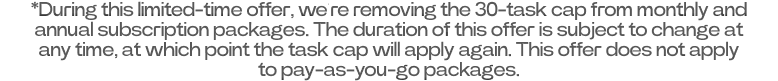 *During this limited-time offer, we’re removing the 30-task cap from monthly and annual subscription packages. The duration of this offer is subject to change at any time, at which point the task cap will apply again. This offer does not apply to pay-as-you-go packages.