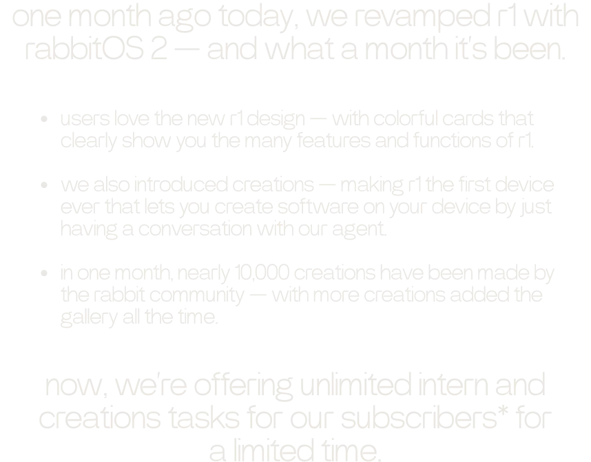 one month ago today, we revamped r1 with rabbitOS 2 — and what a month it’s been.  - users love the new r1 design — with colorful cards that clearly show you the many features and functions of r1. - we also introduced creations — making r1 the first device ever that lets you create software on your device by just having a conversation with our agent. - in one month, nearly 10,000 creations have been made by the rabbit community — with more creations added the gallery all the time.  now, we’re offering unlimited intern and creations tasks for our subscribers* for a limited time.