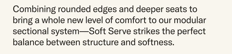 Combining rounded edges and deeper seats to bring a whole new level of comfort to our modular sectional system—Soft Serve strikes the perfect balance between structure and softness.