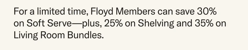 For a limited time, Floyd Members can save 30%  on Soft Serve—plus, 25% on Shelving and 35% on Living Room Bundles.