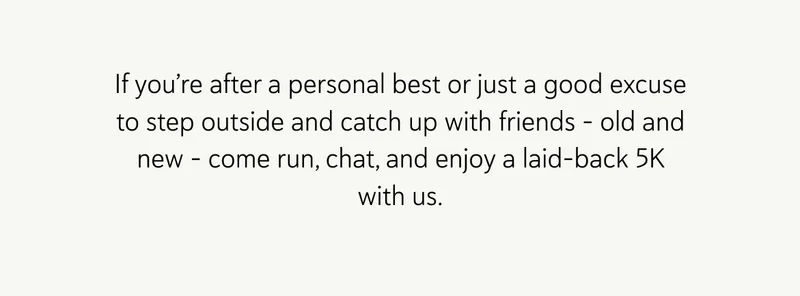 If you’re after a personal best or just a good excuse to step outside and catch up with friends – old and new – come run, chat, and enjoy a laid-back 5K with us.