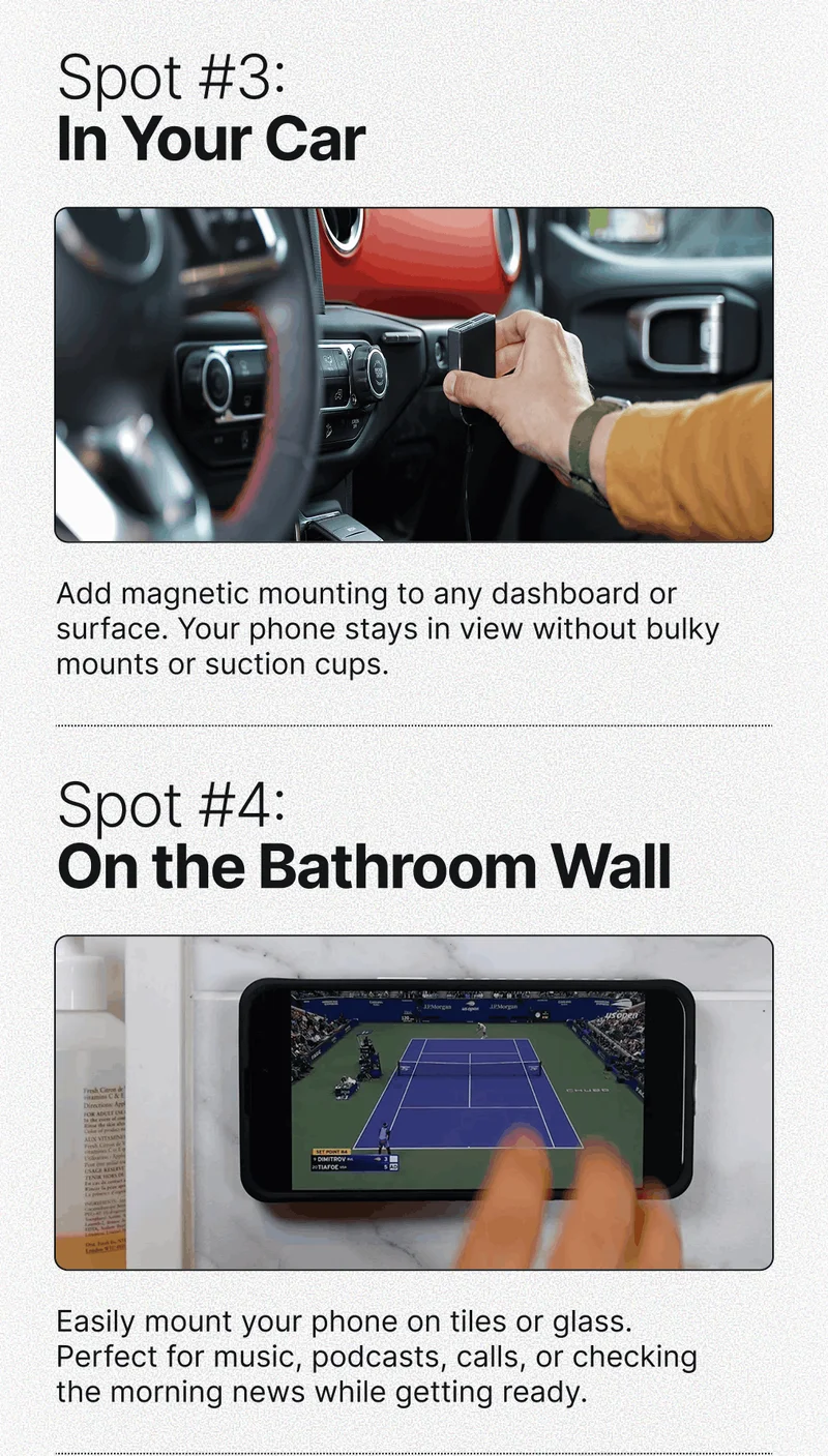 Spot #3: In Your Car Add magnetic mounting to any dashboard or surface. Your phone stays in view without bulky mounts or suction cups. Spot #4: On the Bathroom Wall Easily mount your phone on tiles or glass. Perfect for music, podcasts, calls, or checking the morning news while getting ready.