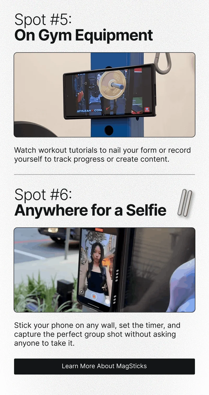 Spot #5: On Gym Equipment Watch workout tutorials to nail your form or record yourself to track progress or create content. Spot #6: Anywhere for a Selfie Stick your phone on any wall, set the timer, and capture the perfect group shot without asking anyone to take it.