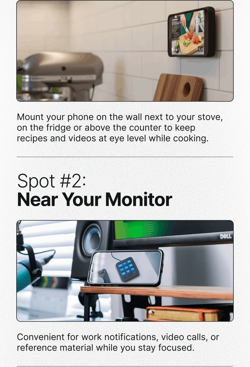 Spot #1: In the Kitchen Mount your phone on the wall next to your stove, on the fridge or above the counter to keep recipes and videos at eye level while cooking. Spot #2: Near Your Monitor Convenient for work notifications, video calls, or reference material while you stay focused.