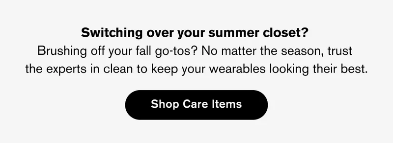 Switching over your summer closet?  Brushing off your fall go-tos? No matter the&nbsp;season, trust  the experts in clean to keep your wearables looking their best. | Shop Care Items