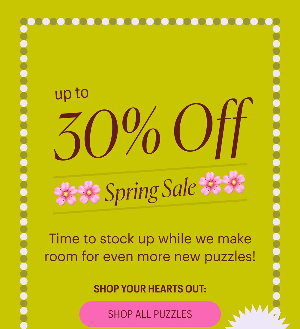 Up to 30% Off - Spring Sale - Time to stock up while we make room for even more new puzzles!  30% off $150+, 15% off $50+. Shop All Puzzles