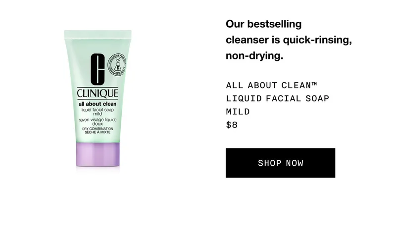 Our bestselling cleanser is quick-rinsing, non-drying. All About Clean™ Liquid Facial Soap Mild $8 SHOP NOW