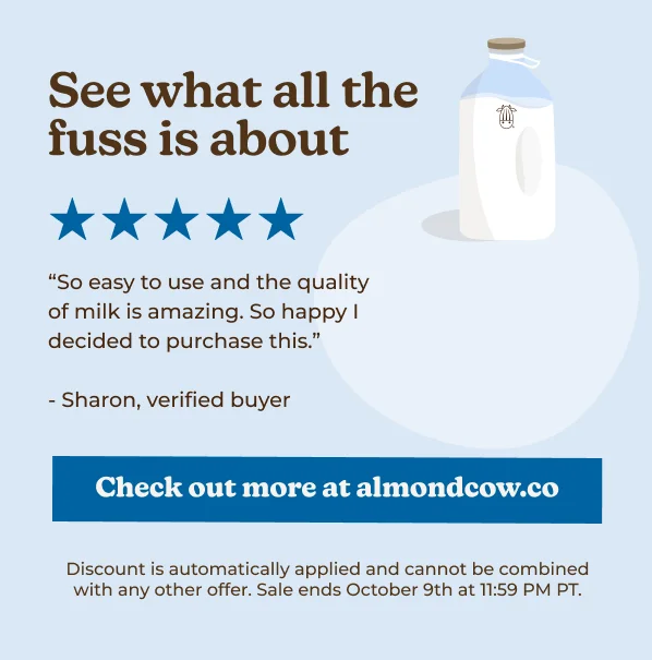 "So easy to use and the quality of milk is amazing. So happy I decided to purchase this." - Sharon, verified buyer Check out more at almondcow.co Discount is automatically applied and cannot be combined with any other offer. Sale ends October 9th at 11:59 PM PT